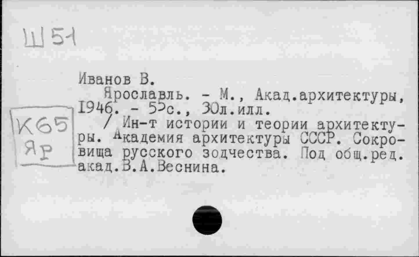 ﻿її! 5'1
Иванов В.
Ярославль. - М., Акад.архитектуры, 1946. - 5>с., ЗСл.илл.
/ Ин-т истории и теории архитектуры. Академия архитектуры СССР. Сокровища русского зодчества. Под общ.ред. акад.3.А.Веснина.